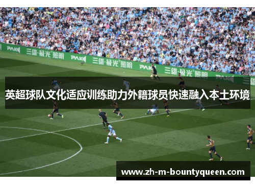 英超球队文化适应训练助力外籍球员快速融入本土环境 英超球队文化适应训练助力外籍球员快速融入本土环境