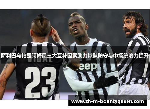 萨利巴乌帕楚阿梅尼三大互补因素助力球队防守与中场统治力提升 萨利巴乌帕楚阿梅尼三大互补因素助力球队防守与中场统治力提升