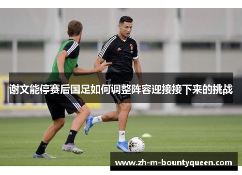 谢文能停赛后国足如何调整阵容迎接接下来的挑战