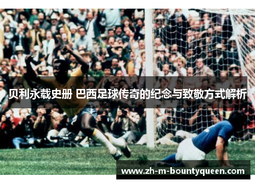 贝利永载史册 巴西足球传奇的纪念与致敬方式解析