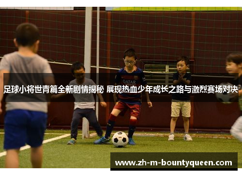 足球小将世青篇全新剧情揭秘 展现热血少年成长之路与激烈赛场对决