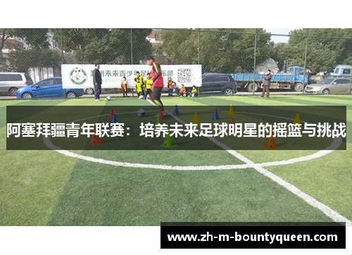 阿塞拜疆青年联赛：培养未来足球明星的摇篮与挑战