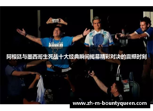 阿根廷与墨西哥生死战十大经典瞬间揭幕精彩对决的震撼时刻 阿根廷与墨西哥生死战十大经典瞬间揭幕精彩对决的震撼时刻