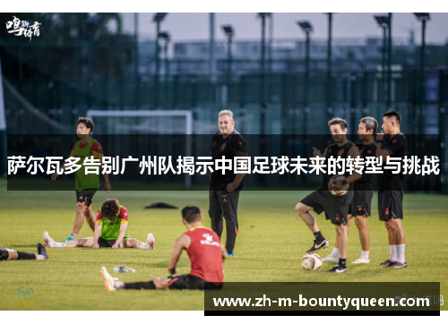 萨尔瓦多告别广州队揭示中国足球未来的转型与挑战