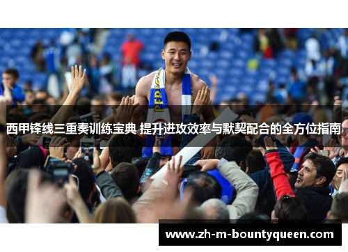 西甲锋线三重奏训练宝典 提升进攻效率与默契配合的全方位指南
