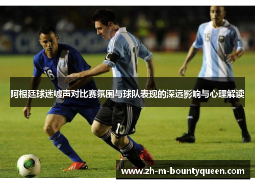 阿根廷球迷嘘声对比赛氛围与球队表现的深远影响与心理解读