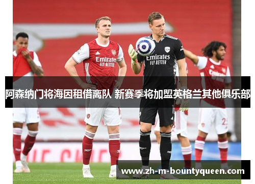 阿森纳门将海因租借离队 新赛季将加盟英格兰其他俱乐部 阿森纳门将海因租借离队 新赛季将加盟英格兰其他俱乐部